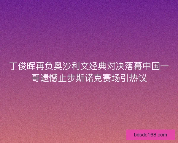 丁俊晖再负奥沙利文经典对决落幕中国一哥遗憾止步斯诺克赛场引热议