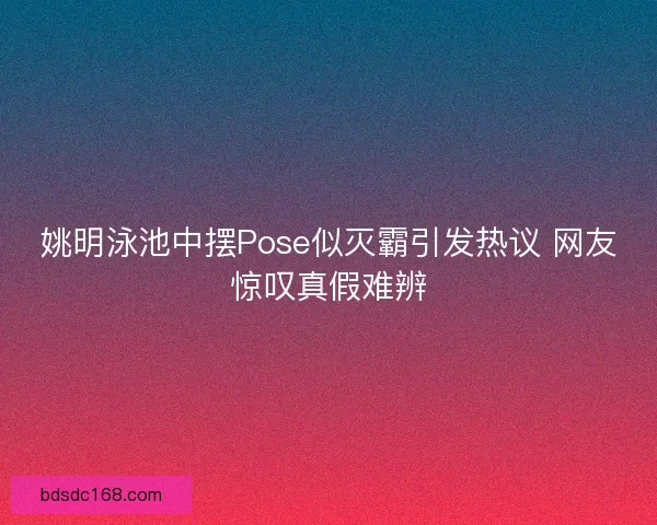 姚明泳池中摆Pose似灭霸引发热议 网友惊叹真假难辨