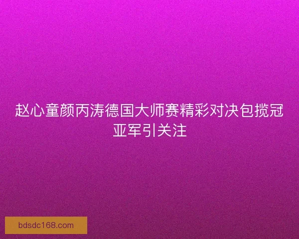 赵心童颜丙涛德国大师赛精彩对决包揽冠亚军引关注