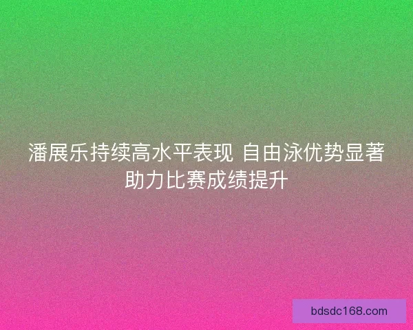 潘展乐持续高水平表现 自由泳优势显著助力比赛成绩提升