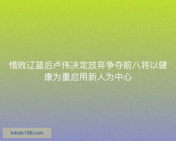 惜败辽篮后卢伟决定放弃争夺前八将以健康为重启用新人为中心