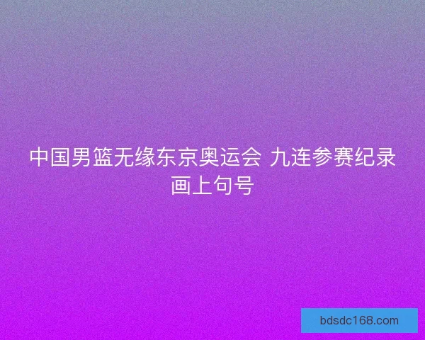 中国男篮无缘东京奥运会 九连参赛纪录画上句号